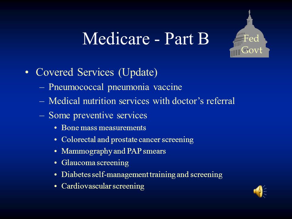 Fed Govt Medicare - Part B Covered Services (Update) –Pneumococcal pneumonia vaccine –Medical nutrition services with doctor’s referral –Some preventive services Bone mass measurements Colorectal and prostate cancer screening Mammography and PAP smears Glaucoma screening Diabetes self-management training and screening Cardiovascular screening