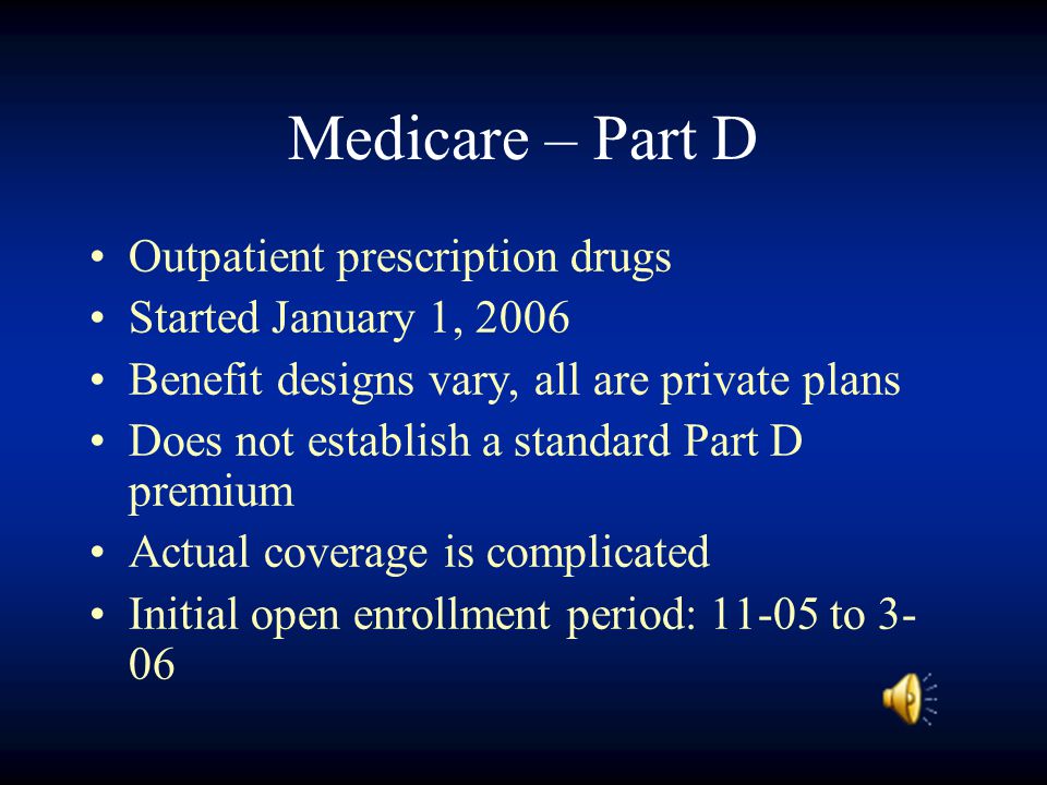 Medicare – Part D Outpatient prescription drugs Started January 1, 2006 Benefit designs vary, all are private plans Does not establish a standard Part D premium Actual coverage is complicated Initial open enrollment period: to 3- 06