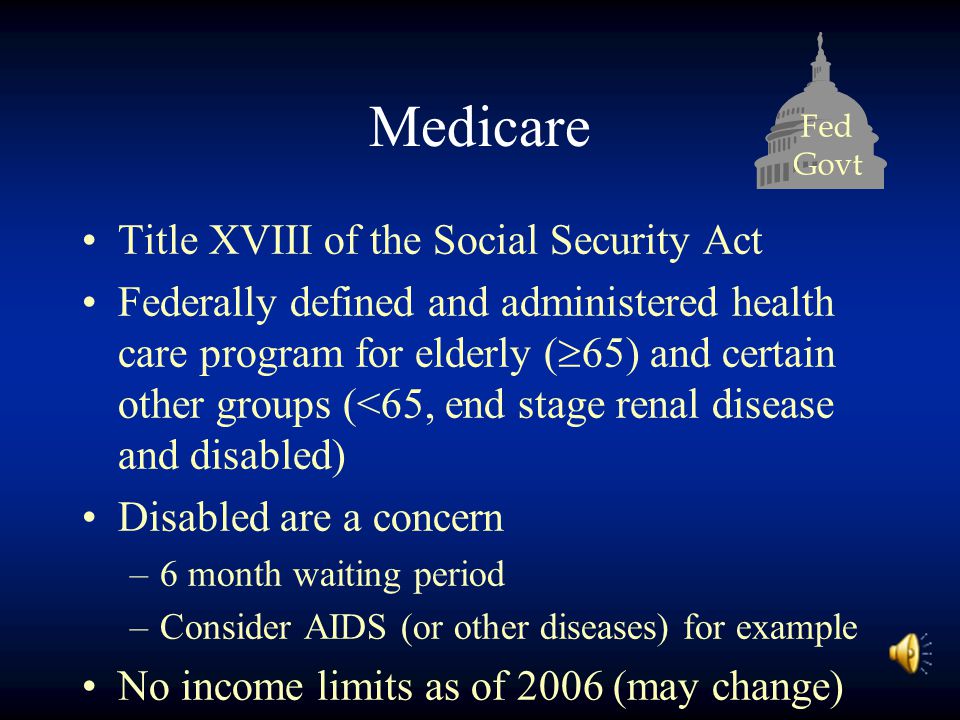 Fed Govt Medicare Title XVIII of the Social Security Act Federally defined and administered health care program for elderly (  65) and certain other groups (<65, end stage renal disease and disabled) Disabled are a concern –6 month waiting period –Consider AIDS (or other diseases) for example No income limits as of 2006 (may change)
