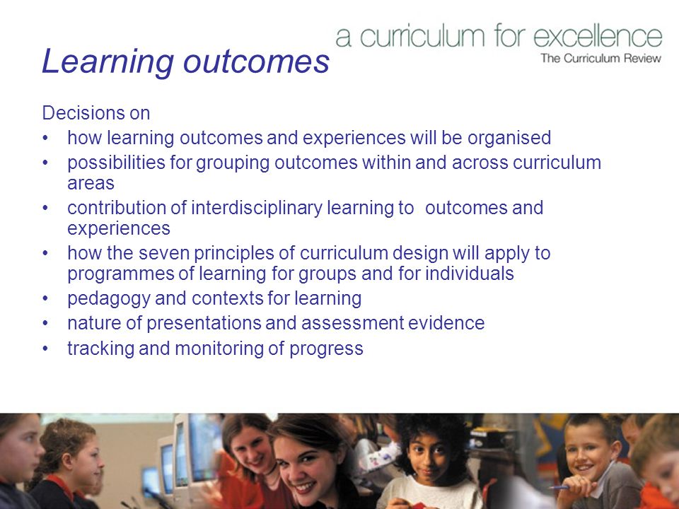 Learning outcomes Decisions on how learning outcomes and experiences will be organised possibilities for grouping outcomes within and across curriculum areas contribution of interdisciplinary learning to outcomes and experiences how the seven principles of curriculum design will apply to programmes of learning for groups and for individuals pedagogy and contexts for learning nature of presentations and assessment evidence tracking and monitoring of progress