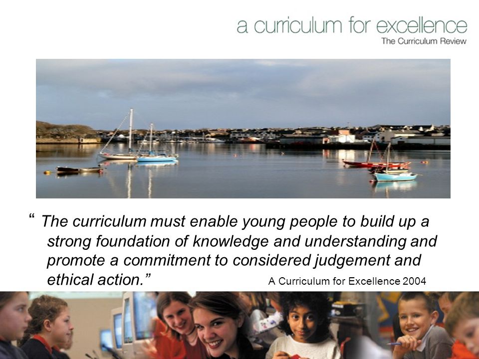The curriculum must enable young people to build up a strong foundation of knowledge and understanding and promote a commitment to considered judgement and ethical action. A Curriculum for Excellence 2004
