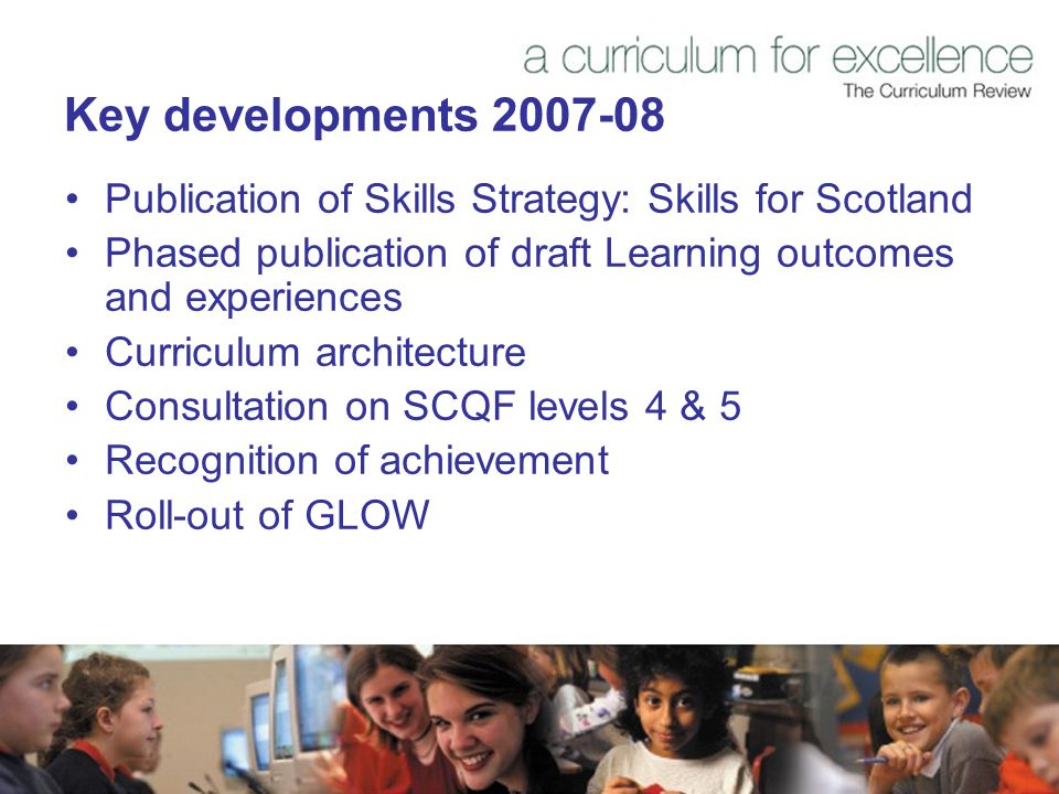 Key developments Publication of Skills Strategy: Skills for Scotland Phased publication of draft Learning outcomes and experiences Curriculum architecture Consultation on SCQF levels 4 & 5 Recognition of achievement Roll-out of GLOW