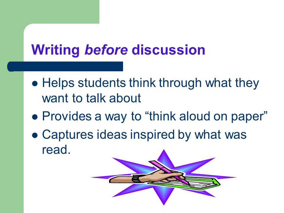 Writing before discussion Helps students think through what they want to talk about Provides a way to think aloud on paper Captures ideas inspired by what was read.