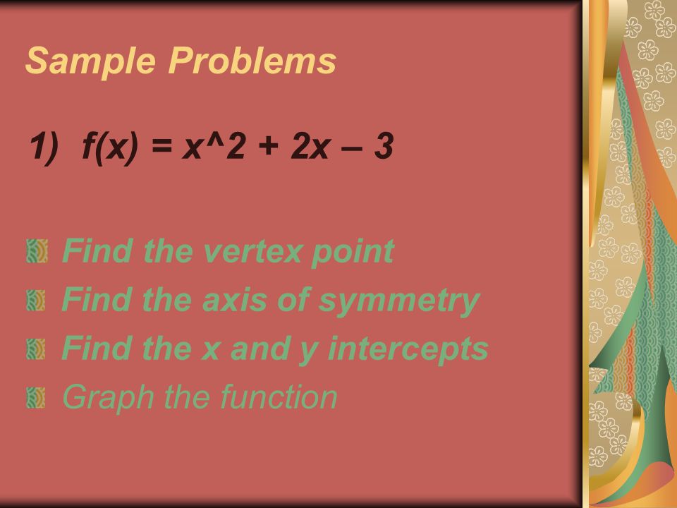 Sample Problems 1) f(x) = x^2 + 2x – 3 Find the vertex point Find the axis of symmetry Find the x and y intercepts Graph the function