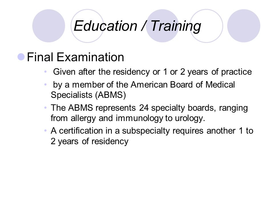 Education / Training Final Examination Given after the residency or 1 or 2 years of practice by a member of the American Board of Medical Specialists (ABMS) The ABMS represents 24 specialty boards, ranging from allergy and immunology to urology.