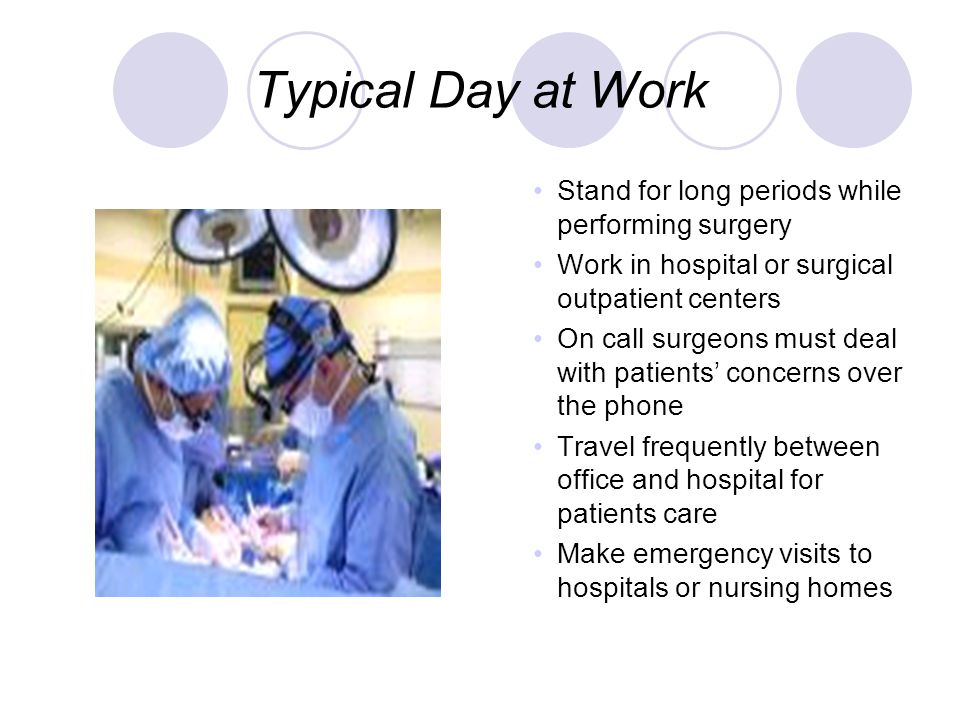 Typical Day at Work Stand for long periods while performing surgery Work in hospital or surgical outpatient centers On call surgeons must deal with patients’ concerns over the phone Travel frequently between office and hospital for patients care Make emergency visits to hospitals or nursing homes