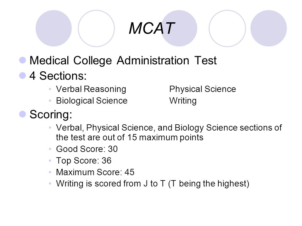MCAT Medical College Administration Test 4 Sections: Verbal ReasoningPhysical Science Biological ScienceWriting Scoring: Verbal, Physical Science, and Biology Science sections of the test are out of 15 maximum points Good Score: 30 Top Score: 36 Maximum Score: 45 Writing is scored from J to T (T being the highest)