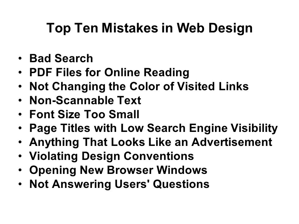Top Ten Mistakes in Web Design Bad Search PDF Files for Online Reading Not Changing the Color of Visited Links Non-Scannable Text Font Size Too Small Page Titles with Low Search Engine Visibility Anything That Looks Like an Advertisement Violating Design Conventions Opening New Browser Windows Not Answering Users Questions