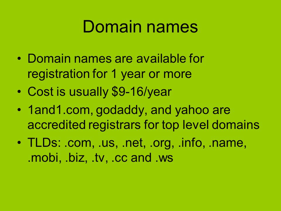 Domain names Domain names are available for registration for 1 year or more Cost is usually $9-16/year 1and1.com, godaddy, and yahoo are accredited registrars for top level domains TLDs:.com,.us,.net,.org,.info,.name,.mobi,.biz,.tv,.cc and.ws