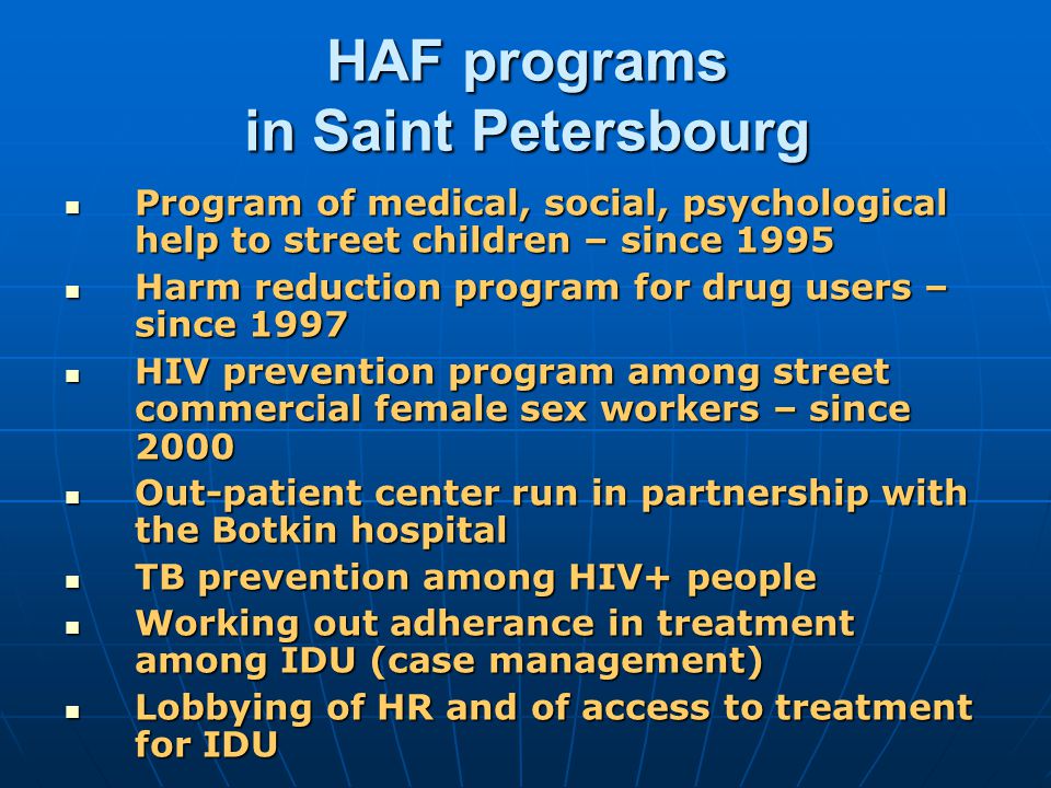 HAF programs in Saint Petersbourg Program of medical, social, psychological help to street children – since 1995 Program of medical, social, psychological help to street children – since 1995 Harm reduction program for drug users – since 1997 Harm reduction program for drug users – since 1997 HIV prevention program among street commercial female sex workers – since 2000 HIV prevention program among street commercial female sex workers – since 2000 Out-patient center run in partnership with the Botkin hospital Out-patient center run in partnership with the Botkin hospital TB prevention among HIV+ people TB prevention among HIV+ people Working out adherance in treatment among IDU (case management) Working out adherance in treatment among IDU (case management) Lobbying of HR and of access to treatment for IDU Lobbying of HR and of access to treatment for IDU