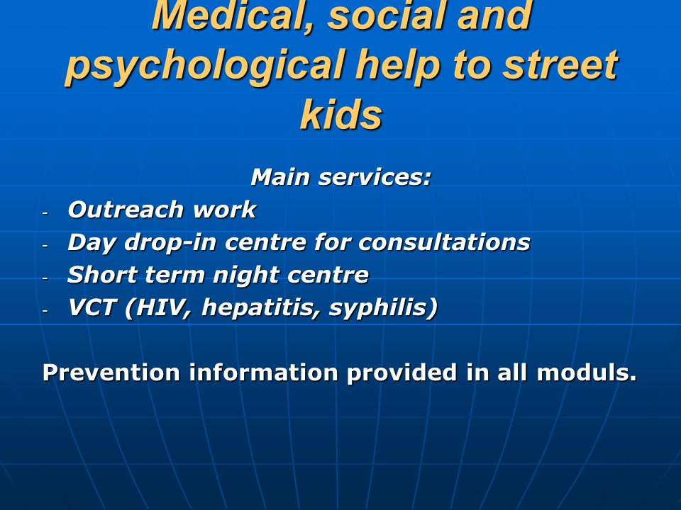 Medical, social and psychological help to street kids Main services: - Outreach work - Day drop-in centre for consultations - Short term night centre - VСT (HIV, hepatitis, syphilis) Prevention information provided in all moduls.