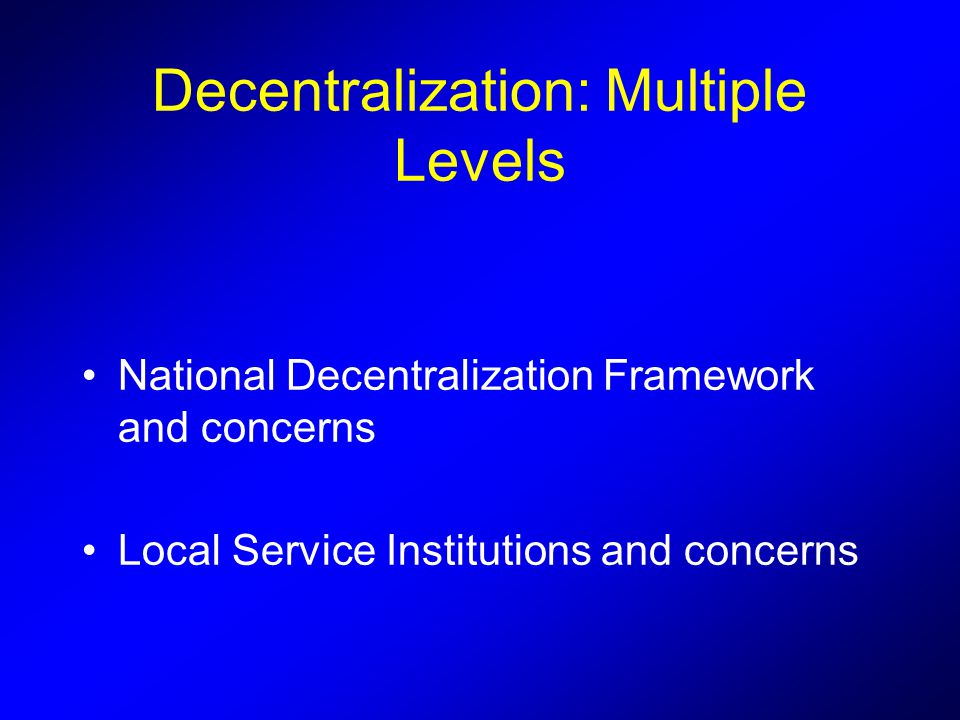 Decentralization: Multiple Levels National Decentralization Framework and concerns Local Service Institutions and concerns