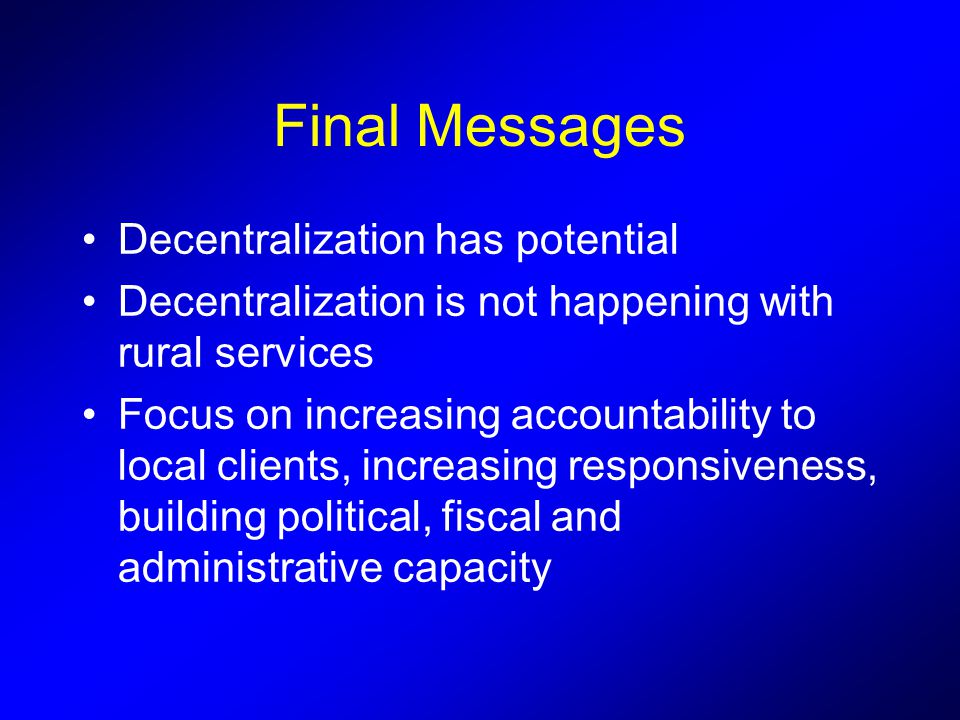 Final Messages Decentralization has potential Decentralization is not happening with rural services Focus on increasing accountability to local clients, increasing responsiveness, building political, fiscal and administrative capacity