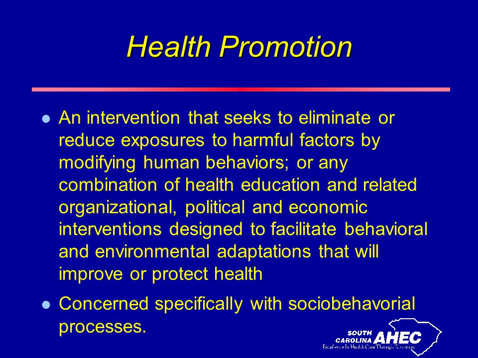 Health Promotion l An intervention that seeks to eliminate or reduce exposures to harmful factors by modifying human behaviors; or any combination of health education and related organizational, political and economic interventions designed to facilitate behavioral and environmental adaptations that will improve or protect health l Concerned specifically with sociobehavorial processes.