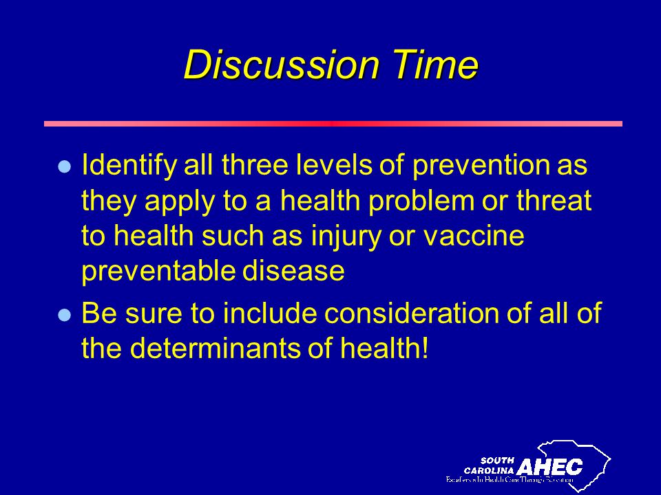 Discussion Time l Identify all three levels of prevention as they apply to a health problem or threat to health such as injury or vaccine preventable disease l Be sure to include consideration of all of the determinants of health!