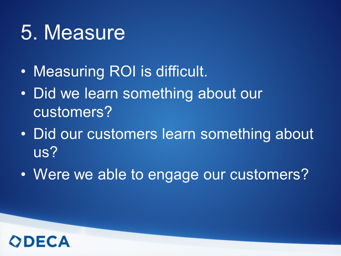 5. Measure Measuring ROI is difficult. Did we learn something about our customers.