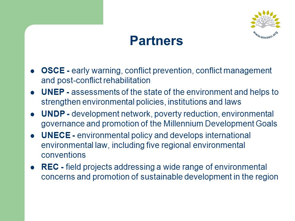 OSCE - early warning, conflict prevention, conflict management and post-conflict rehabilitation UNEP - assessments of the state of the environment and helps to strengthen environmental policies, institutions and laws UNDP - development network, poverty reduction, environmental governance and promotion of the Millennium Development Goals UNECE - environmental policy and develops international environmental law, including five regional environmental conventions REC - field projects addressing a wide range of environmental concerns and promotion of sustainable development in the region Partners