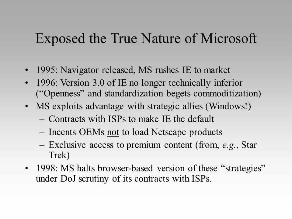 Exposed the True Nature of Microsoft 1995: Navigator released, MS rushes IE to market 1996: Version 3.0 of IE no longer technically inferior ( Openness and standardization begets commoditization) MS exploits advantage with strategic allies (Windows!) –Contracts with ISPs to make IE the default –Incents OEMs not to load Netscape products –Exclusive access to premium content (from, e.g., Star Trek) 1998: MS halts browser-based version of these strategies under DoJ scrutiny of its contracts with ISPs.