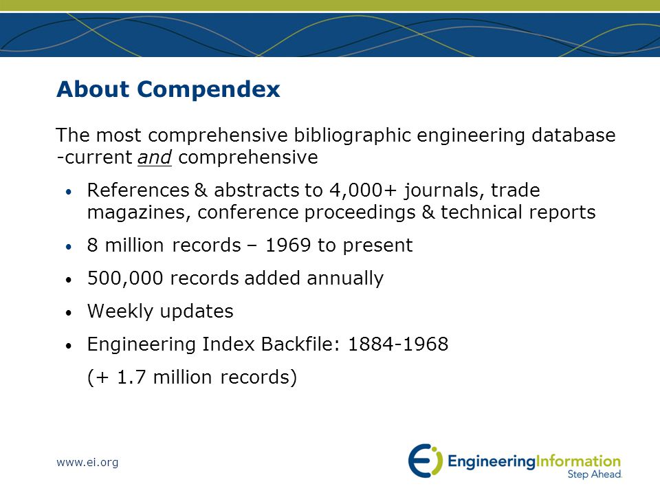 About Compendex The most comprehensive bibliographic engineering database -current and comprehensive References & abstracts to 4,000+ journals, trade magazines, conference proceedings & technical reports 8 million records – 1969 to present 500,000 records added annually Weekly updates Engineering Index Backfile: (+ 1.7 million records)