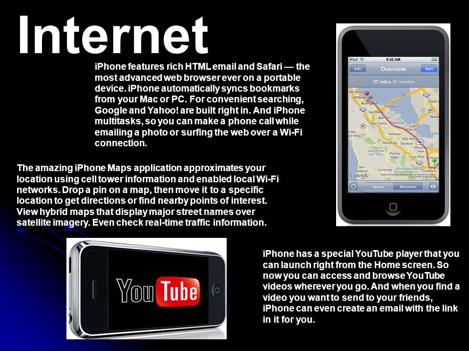 Internet iPhone features rich HTML  and Safari — the most advanced web browser ever on a portable device.