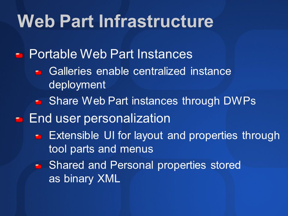 Web Part Infrastructure Portable Web Part Instances Galleries enable centralized instance deployment Share Web Part instances through DWPs End user personalization Extensible UI for layout and properties through tool parts and menus Shared and Personal properties stored as binary XML