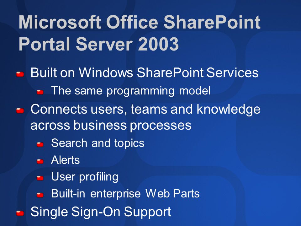 Microsoft Office SharePoint Portal Server 2003 Built on Windows SharePoint Services The same programming model Connects users, teams and knowledge across business processes Search and topics Alerts User profiling Built-in enterprise Web Parts Single Sign-On Support