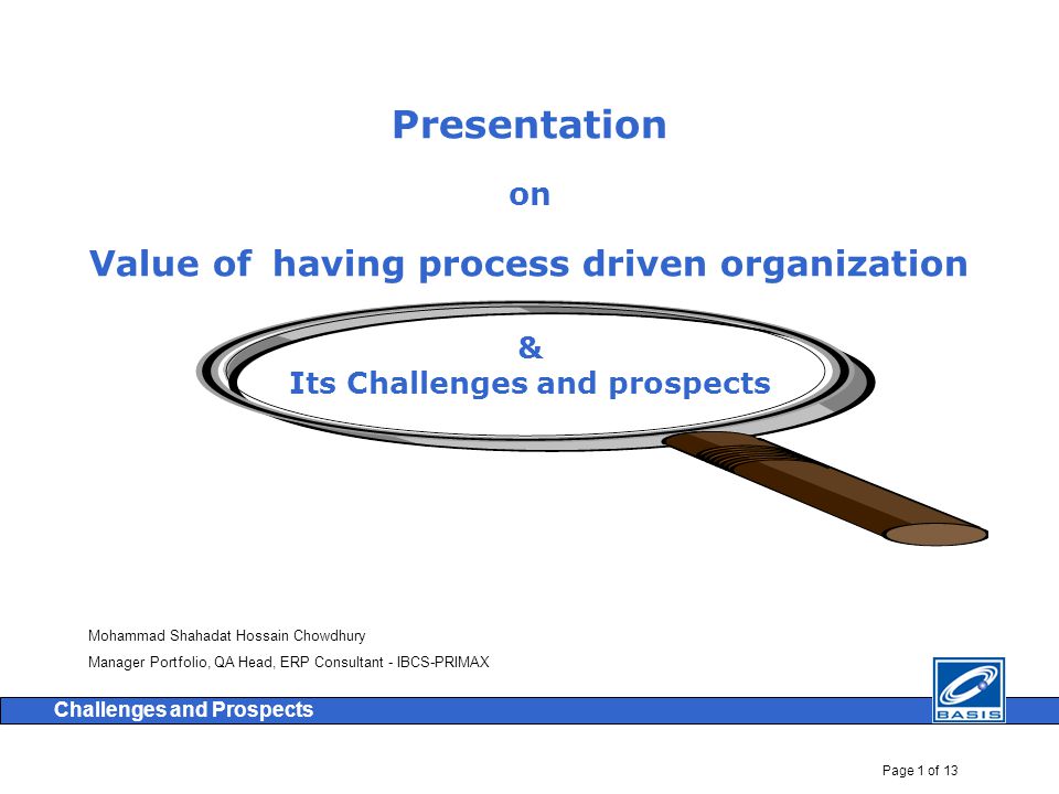 Page 1 of 13 Challenges and Prospects Presentation on Value of having process driven organization & Its Challenges and prospects Mohammad Shahadat Hossain Chowdhury Manager Portfolio, QA Head, ERP Consultant - IBCS-PRIMAX