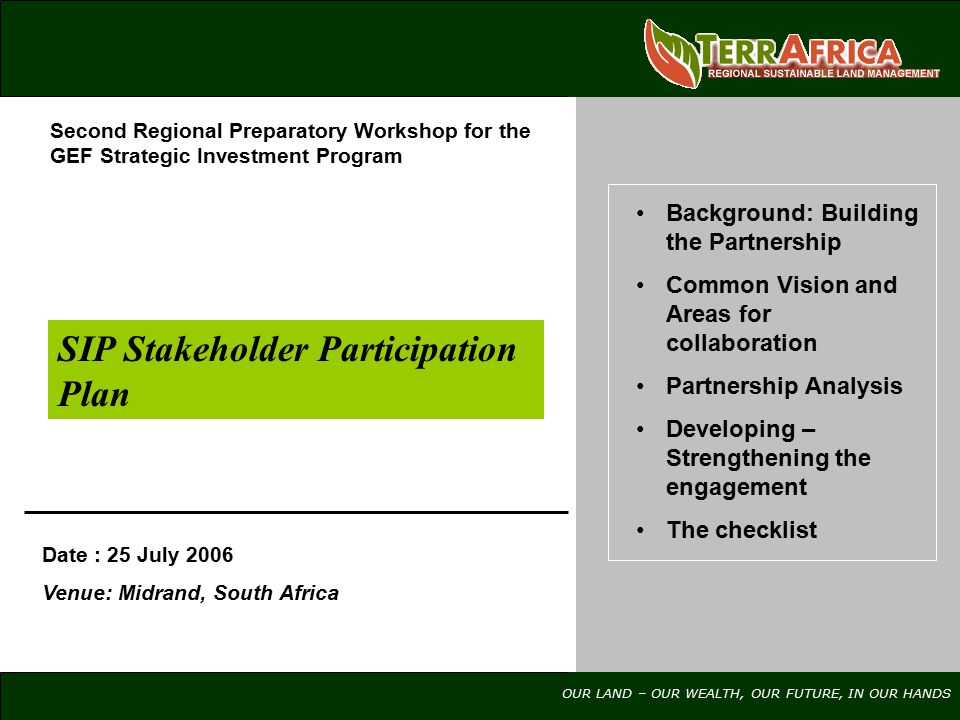 OUR LAND – OUR WEALTH, OUR FUTURE, IN OUR HANDS SIP Stakeholder Participation Plan Date : 25 July 2006 Venue: Midrand, South Africa Background: Building the Partnership Common Vision and Areas for collaboration Partnership Analysis Developing – Strengthening the engagement The checklist Second Regional Preparatory Workshop for the GEF Strategic Investment Program