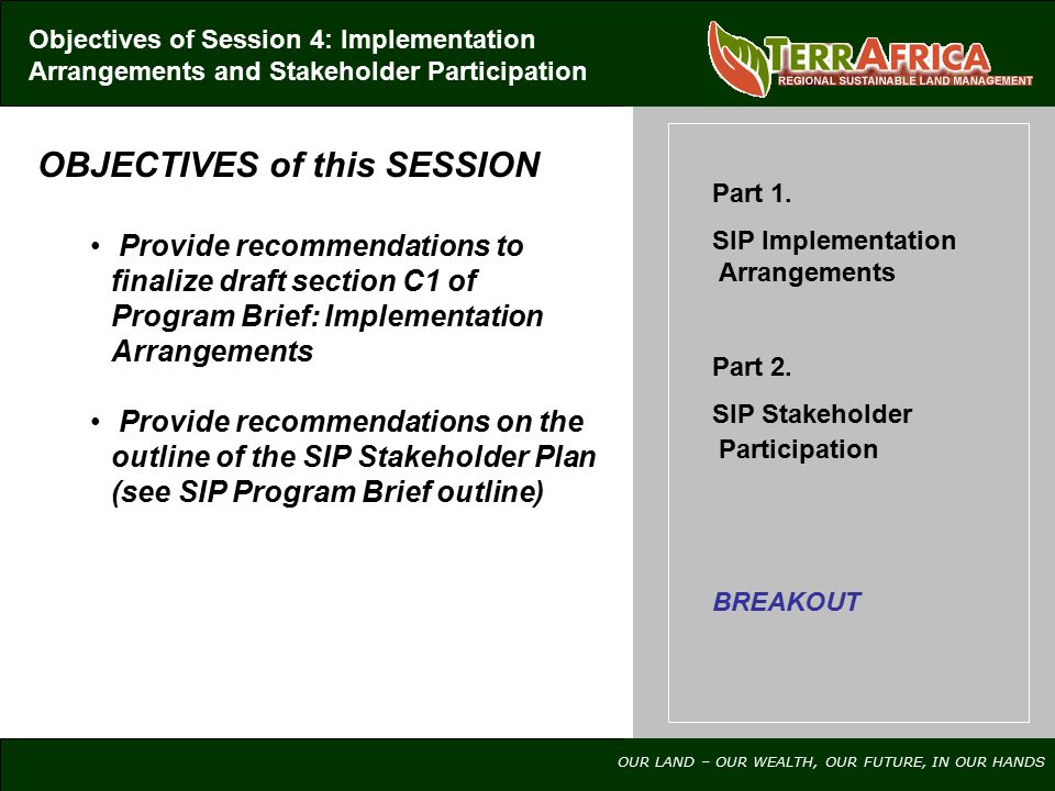 OUR LAND – OUR WEALTH, OUR FUTURE, IN OUR HANDS OBJECTIVES of this SESSION Provide recommendations to finalize draft section C1 of Program Brief: Implementation Arrangements Provide recommendations on the outline of the SIP Stakeholder Plan (see SIP Program Brief outline) Objectives of Session 4: Implementation Arrangements and Stakeholder Participation Part 1.