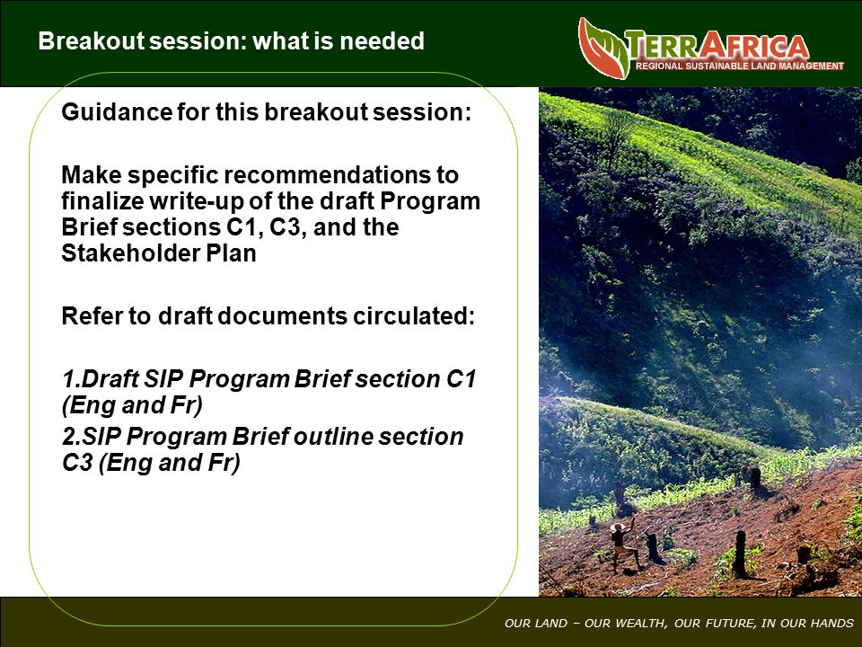 OUR LAND – OUR WEALTH, OUR FUTURE, IN OUR HANDS Guidance for this breakout session: Make specific recommendations to finalize write-up of the draft Program Brief sections C1, C3, and the Stakeholder Plan Refer to draft documents circulated: 1.Draft SIP Program Brief section C1 (Eng and Fr) 2.SIP Program Brief outline section C3 (Eng and Fr) Breakout session: what is needed