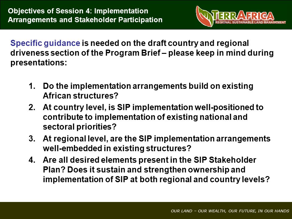 OUR LAND – OUR WEALTH, OUR FUTURE, IN OUR HANDS Specific guidance is needed on the draft country and regional driveness section of the Program Brief – please keep in mind during presentations: 1.Do the implementation arrangements build on existing African structures.