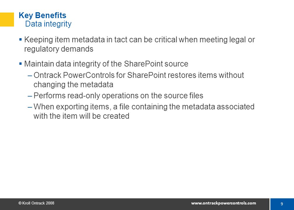 9 © Kroll Ontrack Key Benefits Data integrity  Keeping item metadata in tact can be critical when meeting legal or regulatory demands  Maintain data integrity of the SharePoint source –Ontrack PowerControls for SharePoint restores items without changing the metadata –Performs read-only operations on the source files –When exporting items, a file containing the metadata associated with the item will be created
