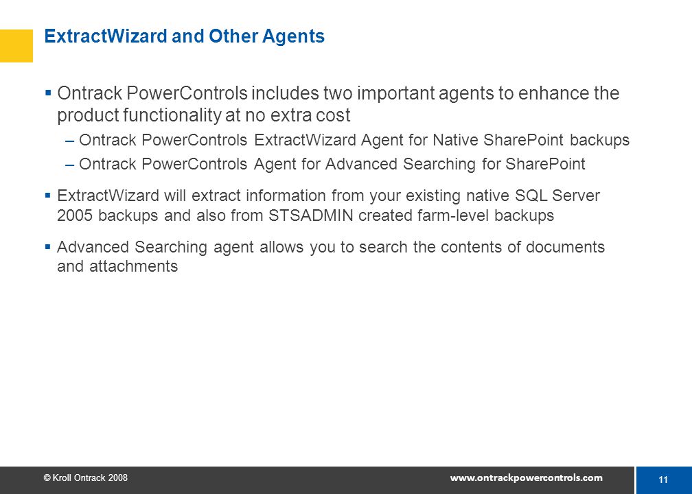 11 © Kroll Ontrack ExtractWizard and Other Agents  Ontrack PowerControls includes two important agents to enhance the product functionality at no extra cost –Ontrack PowerControls ExtractWizard Agent for Native SharePoint backups –Ontrack PowerControls Agent for Advanced Searching for SharePoint  ExtractWizard will extract information from your existing native SQL Server 2005 backups and also from STSADMIN created farm-level backups  Advanced Searching agent allows you to search the contents of documents and attachments