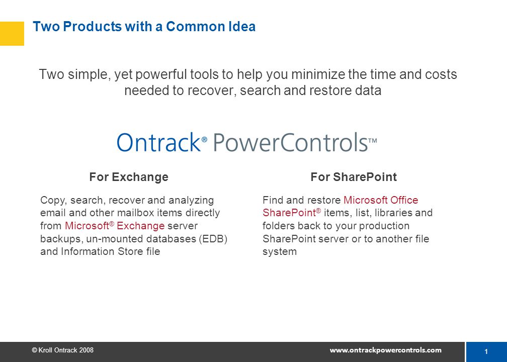 1 © Kroll Ontrack Two Products with a Common Idea Two simple, yet powerful tools to help you minimize the time and costs needed to recover, search and restore data For ExchangeFor SharePoint Copy, search, recover and analyzing  and other mailbox items directly from Microsoft ® Exchange server backups, un-mounted databases (EDB) and Information Store file Find and restore Microsoft Office SharePoint ® items, list, libraries and folders back to your production SharePoint server or to another file system