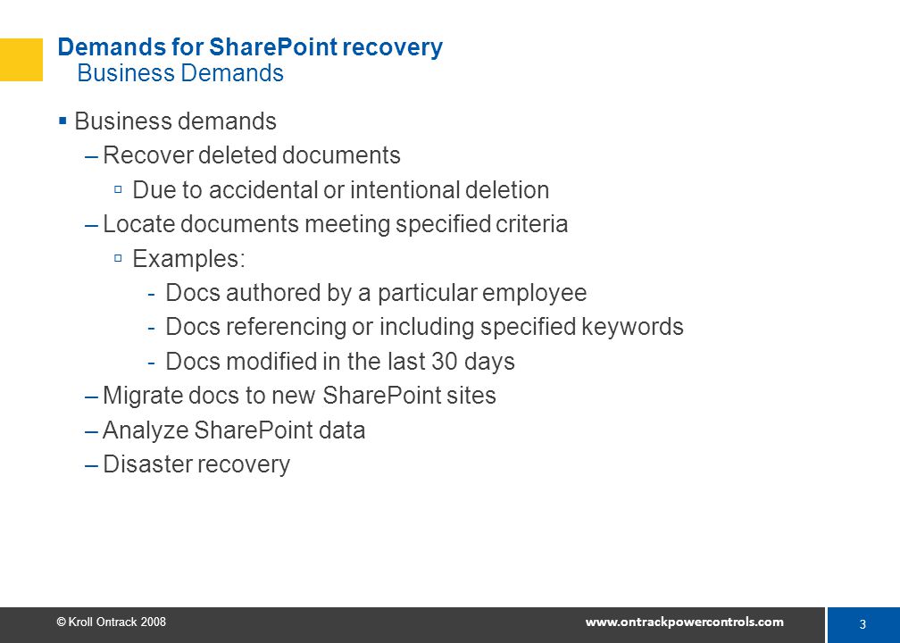 3 © Kroll Ontrack Demands for SharePoint recovery Business Demands  Business demands –Recover deleted documents  Due to accidental or intentional deletion –Locate documents meeting specified criteria  Examples: -Docs authored by a particular employee -Docs referencing or including specified keywords -Docs modified in the last 30 days –Migrate docs to new SharePoint sites –Analyze SharePoint data –Disaster recovery