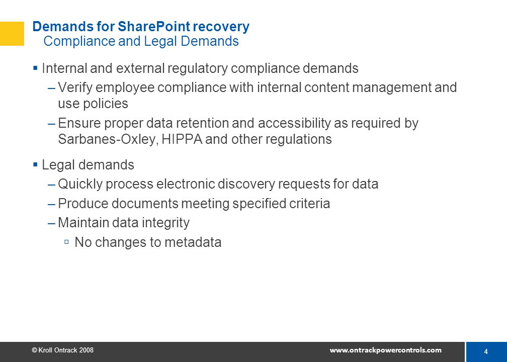 4 © Kroll Ontrack Demands for SharePoint recovery Compliance and Legal Demands  Internal and external regulatory compliance demands –Verify employee compliance with internal content management and use policies –Ensure proper data retention and accessibility as required by Sarbanes-Oxley, HIPPA and other regulations  Legal demands –Quickly process electronic discovery requests for data –Produce documents meeting specified criteria –Maintain data integrity  No changes to metadata
