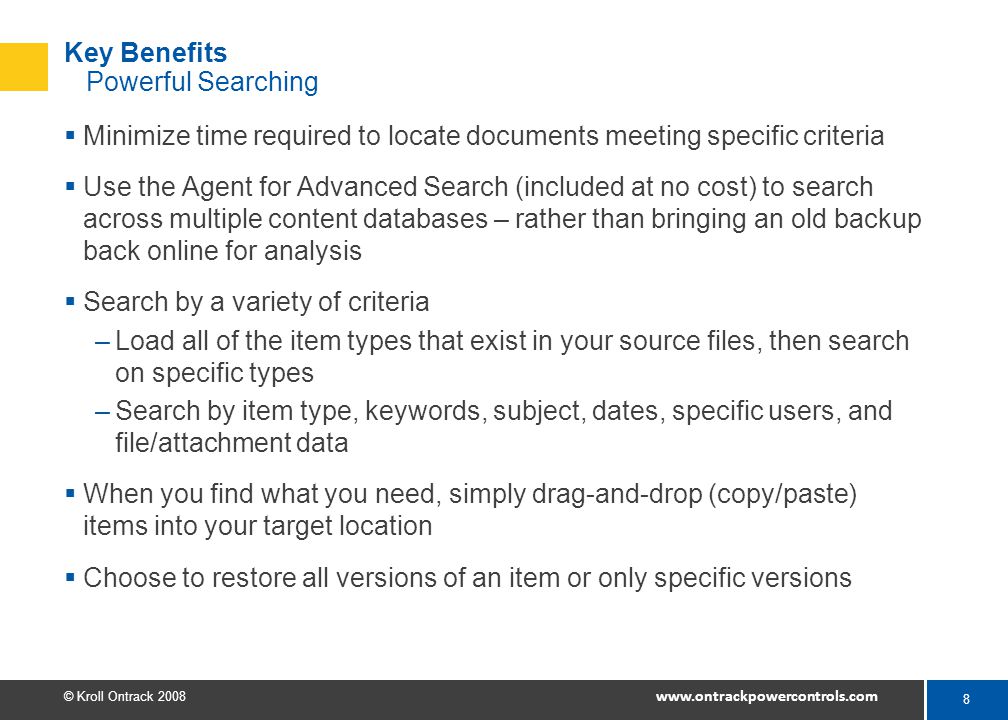 8 © Kroll Ontrack Key Benefits Powerful Searching  Minimize time required to locate documents meeting specific criteria  Use the Agent for Advanced Search (included at no cost) to search across multiple content databases – rather than bringing an old backup back online for analysis  Search by a variety of criteria –Load all of the item types that exist in your source files, then search on specific types –Search by item type, keywords, subject, dates, specific users, and file/attachment data  When you find what you need, simply drag-and-drop (copy/paste) items into your target location  Choose to restore all versions of an item or only specific versions