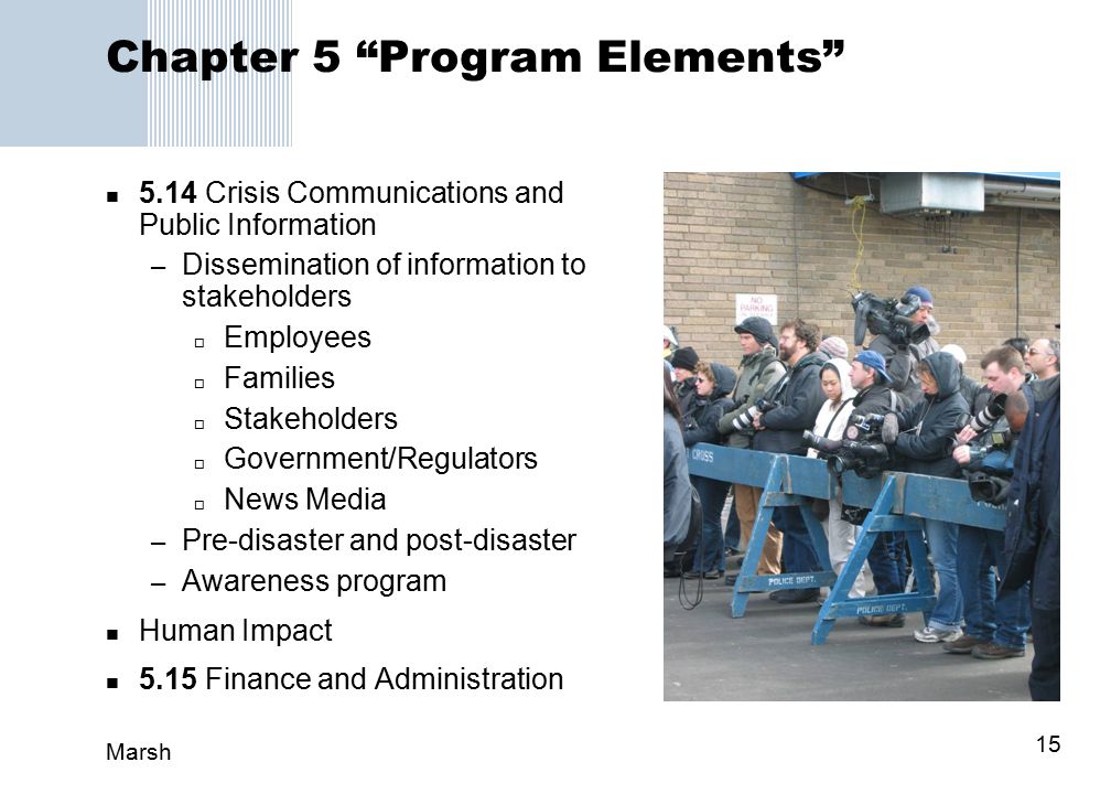 Marsh 15 Chapter 5 Program Elements 5.14Crisis Communications and Public Information – Dissemination of information to stakeholders  Employees  Families  Stakeholders  Government/Regulators  News Media – Pre-disaster and post-disaster – Awareness program Human Impact 5.15Finance and Administration