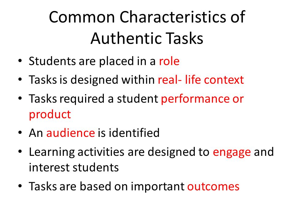 Common Characteristics of Authentic Tasks Students are placed in a role Tasks is designed within real- life context Tasks required a student performance or product An audience is identified Learning activities are designed to engage and interest students Tasks are based on important outcomes