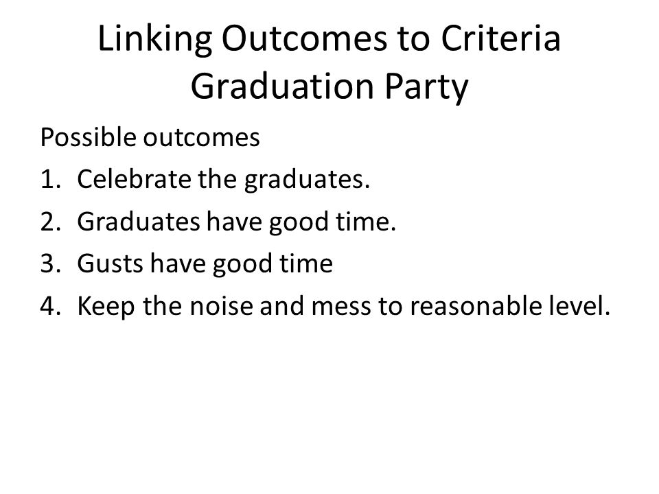Linking Outcomes to Criteria Graduation Party Possible outcomes 1.Celebrate the graduates.