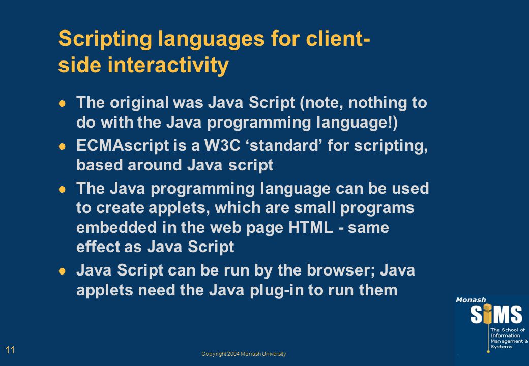 Copyright 2004 Monash University 11 Scripting languages for client- side interactivity The original was Java Script (note, nothing to do with the Java programming language!) ECMAscript is a W3C ‘standard’ for scripting, based around Java script The Java programming language can be used to create applets, which are small programs embedded in the web page HTML - same effect as Java Script Java Script can be run by the browser; Java applets need the Java plug-in to run them