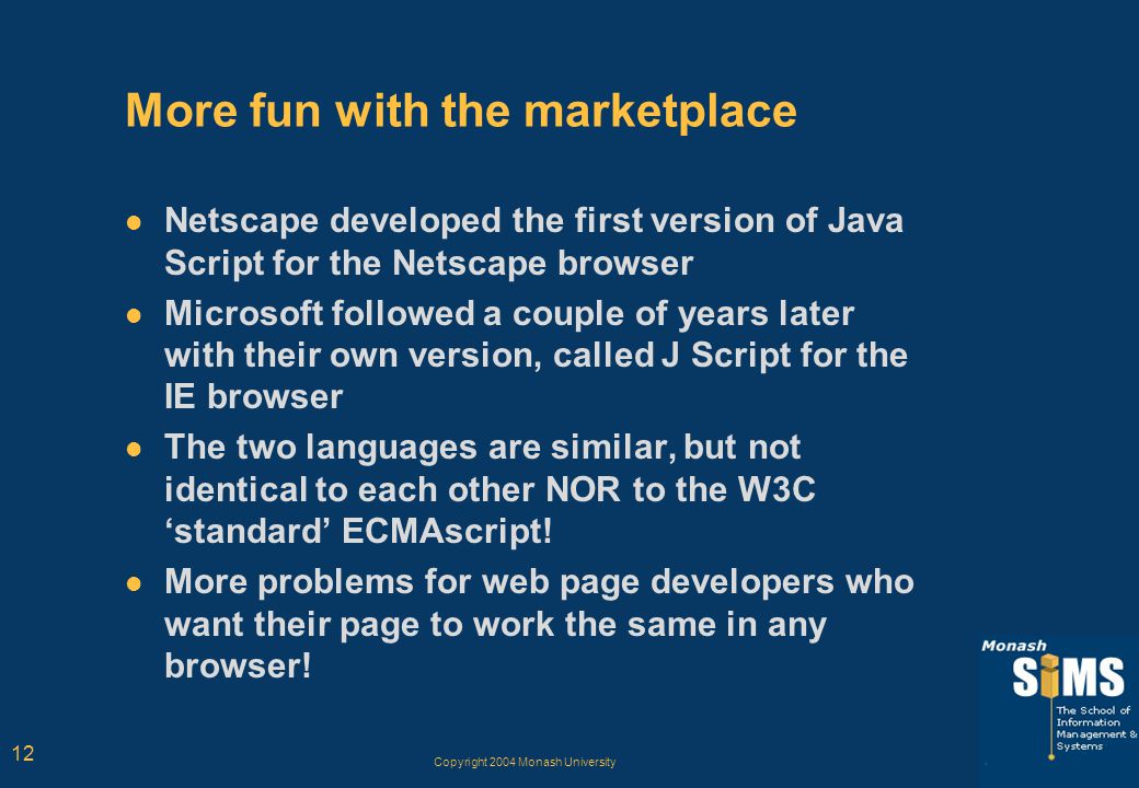Copyright 2004 Monash University 12 More fun with the marketplace Netscape developed the first version of Java Script for the Netscape browser Microsoft followed a couple of years later with their own version, called J Script for the IE browser The two languages are similar, but not identical to each other NOR to the W3C ‘standard’ ECMAscript.