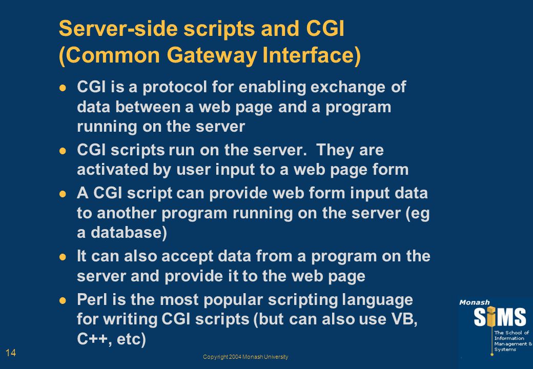 Copyright 2004 Monash University 14 Server-side scripts and CGI (Common Gateway Interface) CGI is a protocol for enabling exchange of data between a web page and a program running on the server CGI scripts run on the server.