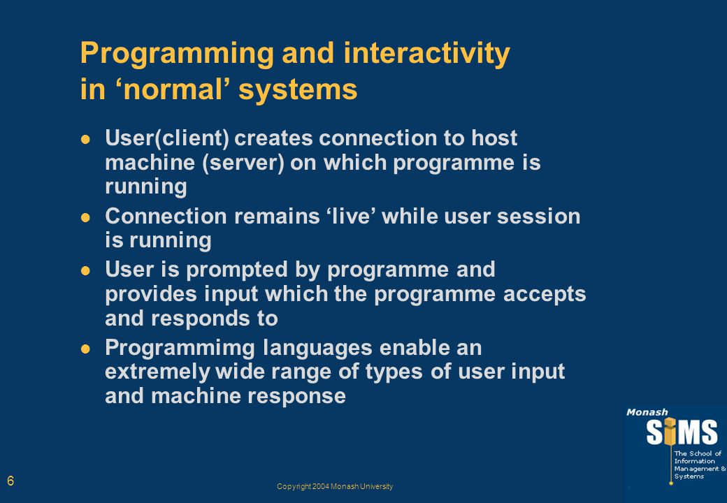 Copyright 2004 Monash University 6 Programming and interactivity in ‘normal’ systems User(client) creates connection to host machine (server) on which programme is running Connection remains ‘live’ while user session is running User is prompted by programme and provides input which the programme accepts and responds to Programmimg languages enable an extremely wide range of types of user input and machine response