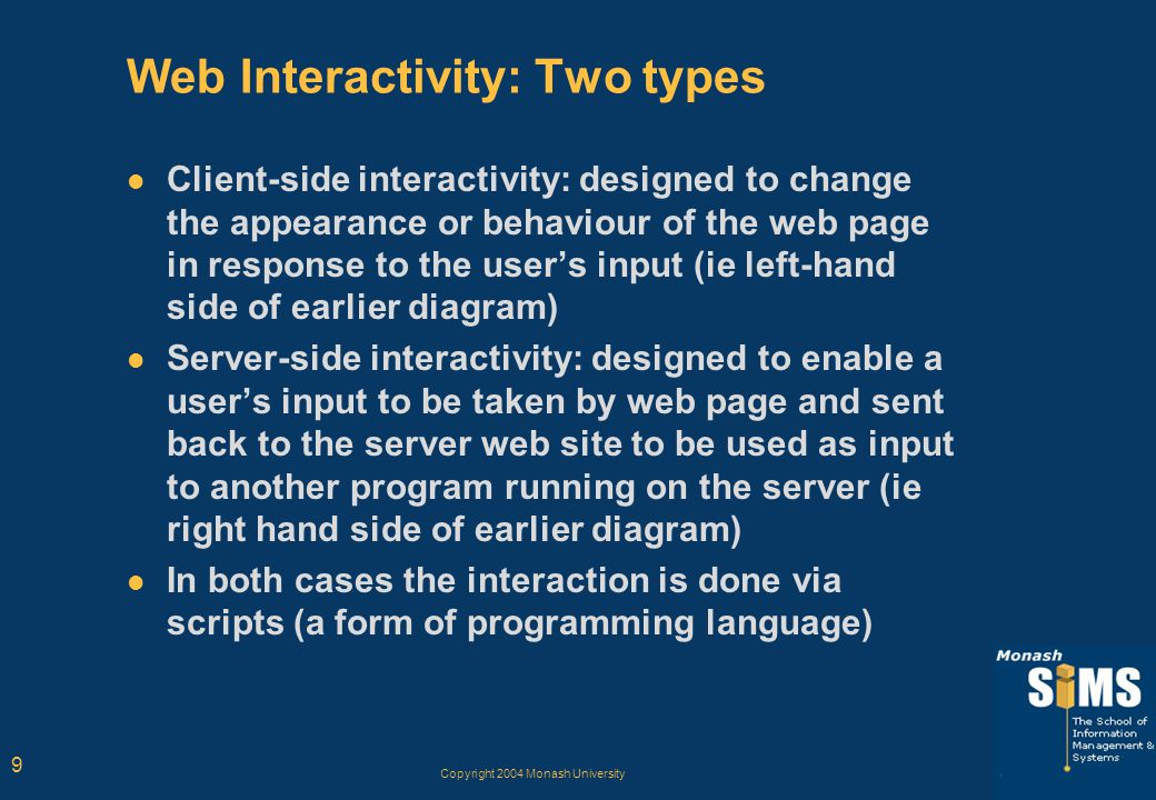 Copyright 2004 Monash University 9 Web Interactivity: Two types Client-side interactivity: designed to change the appearance or behaviour of the web page in response to the user’s input (ie left-hand side of earlier diagram) Server-side interactivity: designed to enable a user’s input to be taken by web page and sent back to the server web site to be used as input to another program running on the server (ie right hand side of earlier diagram) In both cases the interaction is done via scripts (a form of programming language)