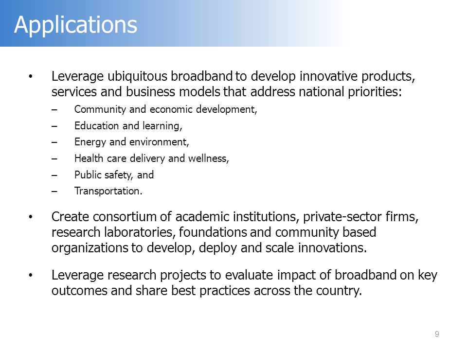 Leverage ubiquitous broadband to develop innovative products, services and business models that address national priorities: – Community and economic development, – Education and learning, – Energy and environment, – Health care delivery and wellness, – Public safety, and – Transportation.