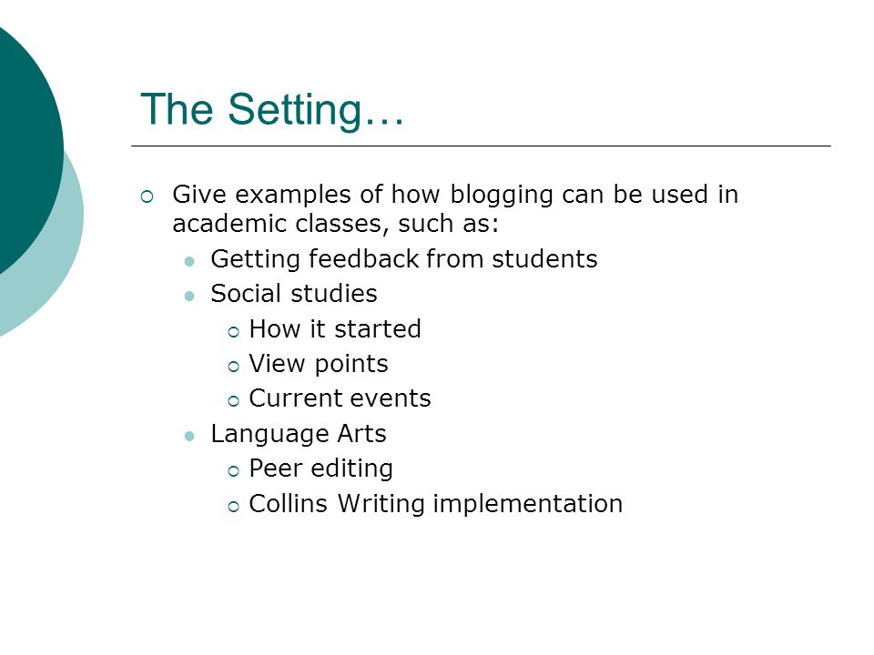 The Setting…  Give examples of how blogging can be used in academic classes, such as: Getting feedback from students Social studies  How it started  View points  Current events Language Arts  Peer editing  Collins Writing implementation
