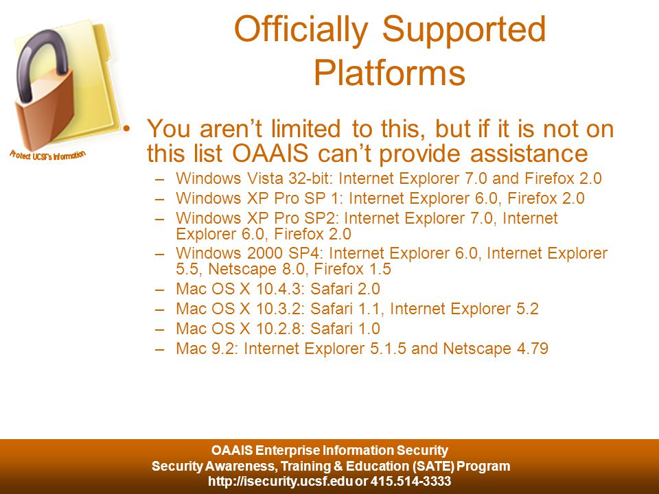 OAAIS Enterprise Information Security Security Awareness, Training & Education (SATE) Program   or Officially Supported Platforms You aren’t limited to this, but if it is not on this list OAAIS can’t provide assistance –Windows Vista 32-bit: Internet Explorer 7.0 and Firefox 2.0 –Windows XP Pro SP 1: Internet Explorer 6.0, Firefox 2.0 –Windows XP Pro SP2: Internet Explorer 7.0, Internet Explorer 6.0, Firefox 2.0 –Windows 2000 SP4: Internet Explorer 6.0, Internet Explorer 5.5, Netscape 8.0, Firefox 1.5 –Mac OS X : Safari 2.0 –Mac OS X : Safari 1.1, Internet Explorer 5.2 –Mac OS X : Safari 1.0 –Mac 9.2: Internet Explorer and Netscape 4.79