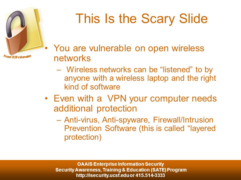 OAAIS Enterprise Information Security Security Awareness, Training & Education (SATE) Program   or This Is the Scary Slide You are vulnerable on open wireless networks – Wireless networks can be listened to by anyone with a wireless laptop and the right kind of software Even with a VPN your computer needs additional protection –Anti-virus, Anti-spyware, Firewall/Intrusion Prevention Software (this is called layered protection)