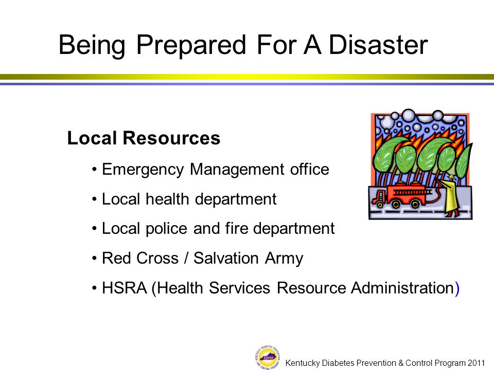 Kentucky Diabetes Prevention & Control Program 2011 Local Resources Emergency Management office Local health department Local police and fire department Red Cross / Salvation Army HSRA (Health Services Resource Administration) Being Prepared For A Disaster
